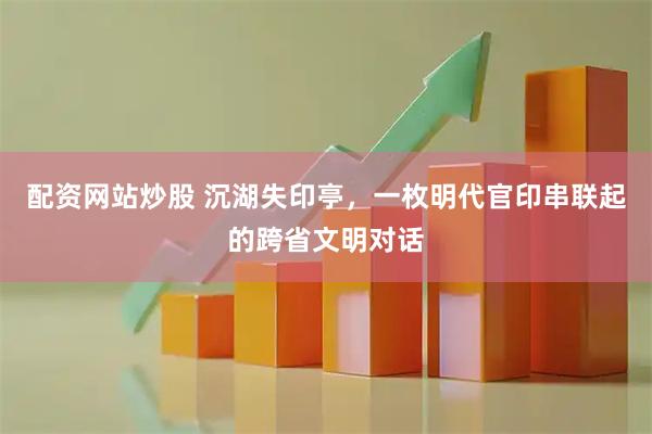 配资网站炒股 沉湖失印亭，一枚明代官印串联起的跨省文明对话