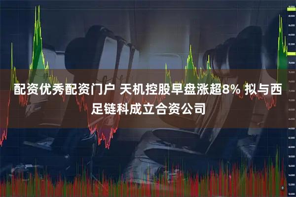 配资优秀配资门户 天机控股早盘涨超8% 拟与西足链科成立合资公司