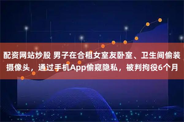 配资网站炒股 男子在合租女室友卧室、卫生间偷装摄像头，通过手机App偷窥隐私，被判拘役6个月