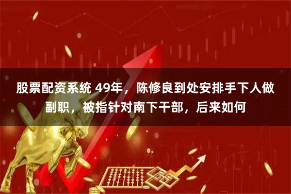 股票配资系统 49年，陈修良到处安排手下人做副职，被指针对南下干部，后来如何
