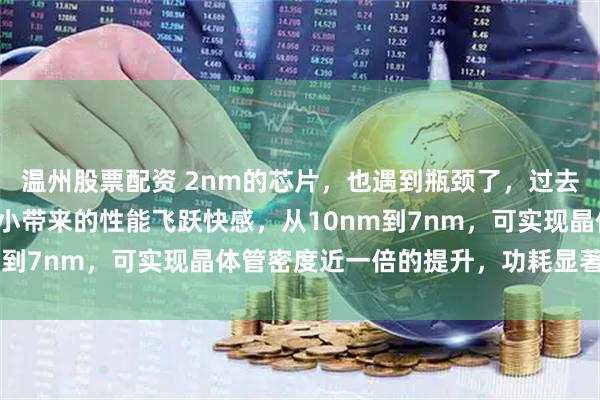 温州股票配资 2nm的芯片，也遇到瓶颈了，过去我们习惯于制程数字减小带来的性能飞跃快感，从10nm到7nm，可实现晶体管密度近一倍的提升，功耗显著降低