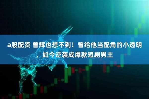 a股配资 曾辉也想不到！曾给他当配角的小透明，如今逆袭成爆款短剧男主