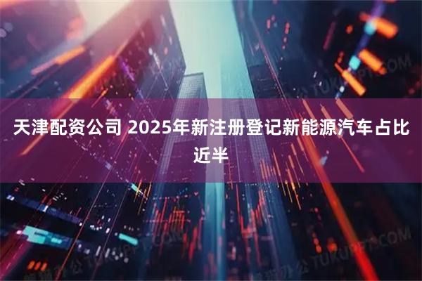 天津配资公司 2025年新注册登记新能源汽车占比近半
