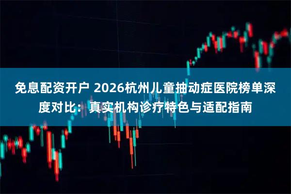免息配资开户 2026杭州儿童抽动症医院榜单深度对比：真实机构诊疗特色与适配指南