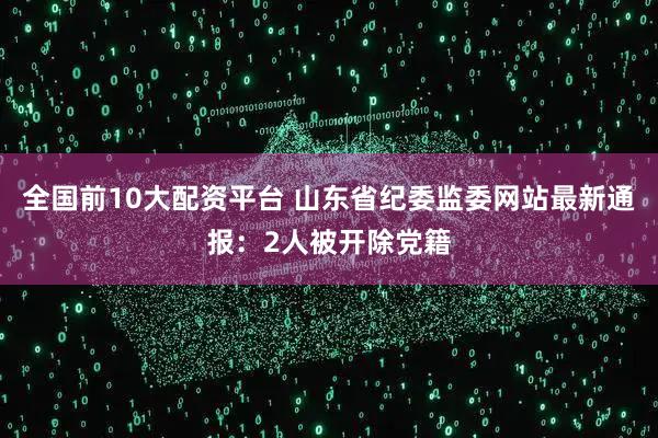 全国前10大配资平台 山东省纪委监委网站最新通报：2人被开除党籍