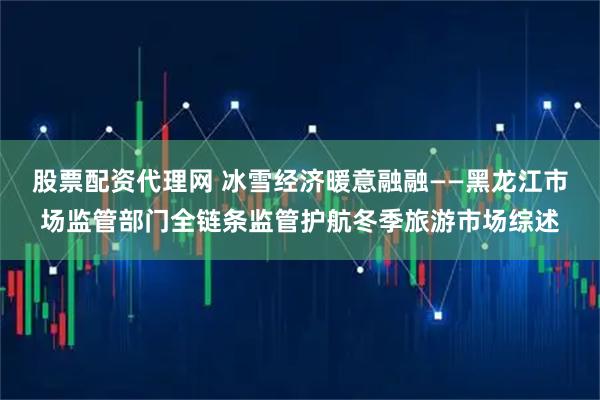 股票配资代理网 冰雪经济暖意融融——黑龙江市场监管部门全链条监管护航冬季旅游市场综述
