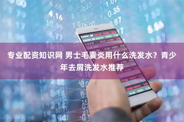 专业配资知识网 男士毛囊炎用什么洗发水？青少年去屑洗发水推荐