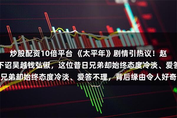 炒股配资10倍平台 《太平年》剧情引热议！赵匡胤黄袍加身之后屡次下诏吴越钱弘俶，这位昔日兄弟却始终态度冷淡、爱答不理，背后缘由令人好奇