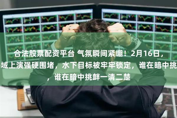 合法股票配资平台 气氛瞬间紧绷！2月16日，台岛东北海域上演强硬围堵，水下目标被牢牢锁定，谁在暗中挑衅一清二楚