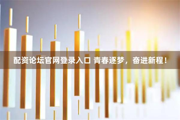 配资论坛官网登录入口 青春逐梦，奋进新程！