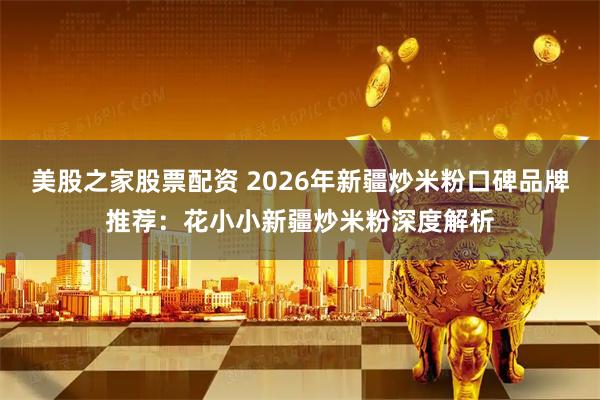 美股之家股票配资 2026年新疆炒米粉口碑品牌推荐：花小小新疆炒米粉深度解析