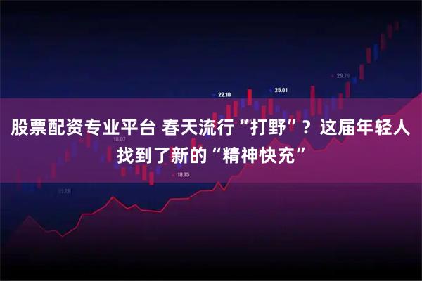 股票配资专业平台 春天流行“打野”？这届年轻人找到了新的“精神快充”