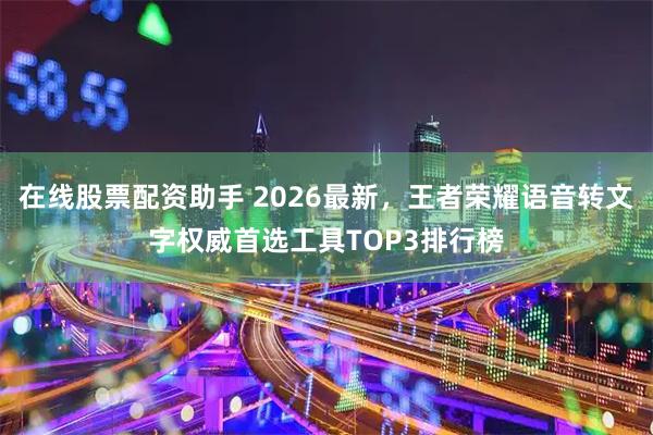 在线股票配资助手 2026最新，王者荣耀语音转文字权威首选工具TOP3排行榜