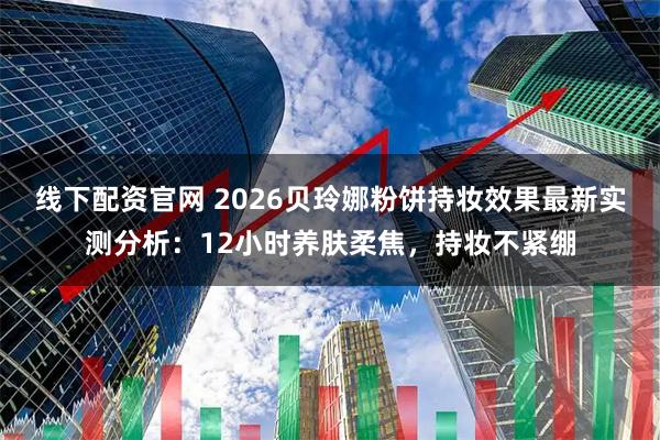 线下配资官网 2026贝玲娜粉饼持妆效果最新实测分析：12小时养肤柔焦，持妆不紧绷