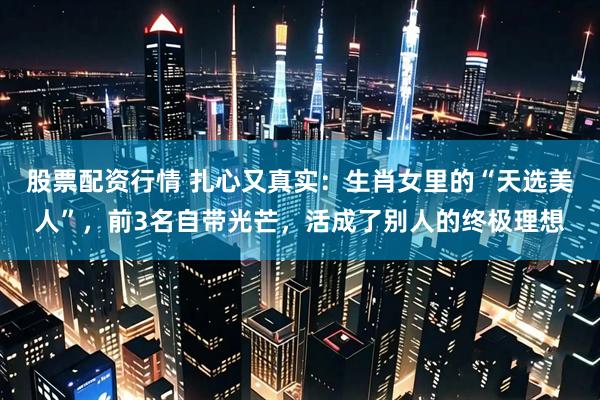 股票配资行情 扎心又真实：生肖女里的“天选美人”，前3名自带光芒，活成了别人的终极理想