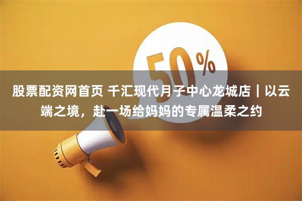 股票配资网首页 千汇现代月子中心龙城店｜以云端之境，赴一场给妈妈的专属温柔之约
