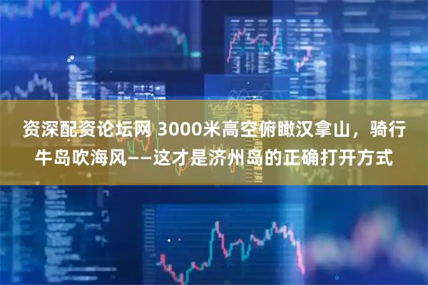 资深配资论坛网 3000米高空俯瞰汉拿山，骑行牛岛吹海风——这才是济州岛的正确打开方式