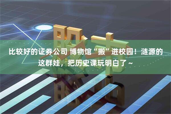 比较好的证券公司 博物馆“搬”进校园！涟源的这群娃，把历史课玩明白了～