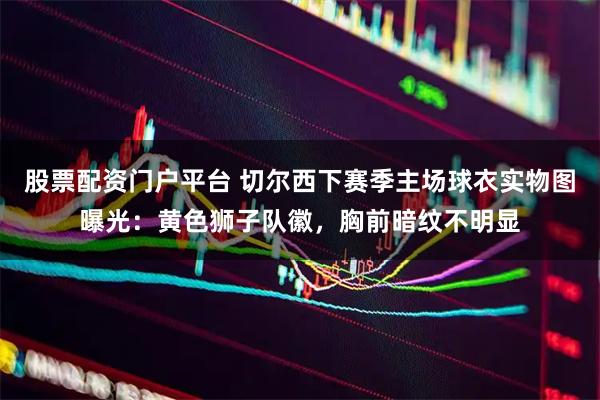 股票配资门户平台 切尔西下赛季主场球衣实物图曝光：黄色狮子队徽，胸前暗纹不明显